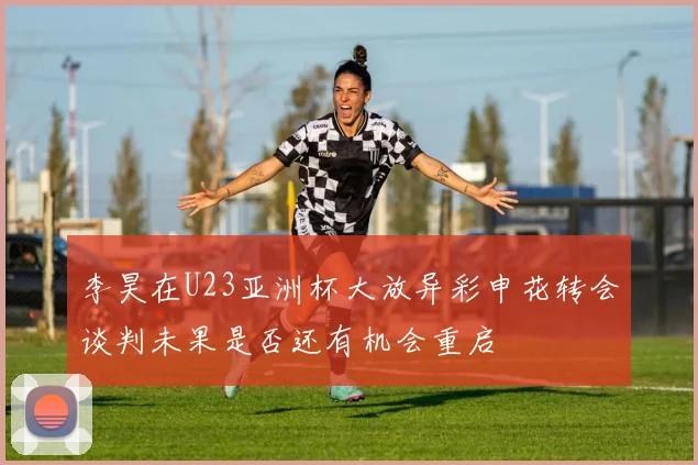 李昊在U23亚洲杯大放异彩申花转会谈判未果是否还有机会重启