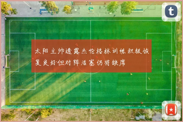 太阳主帅透露杰伦格林训练积极恢复良好但对阵活塞仍将缺席