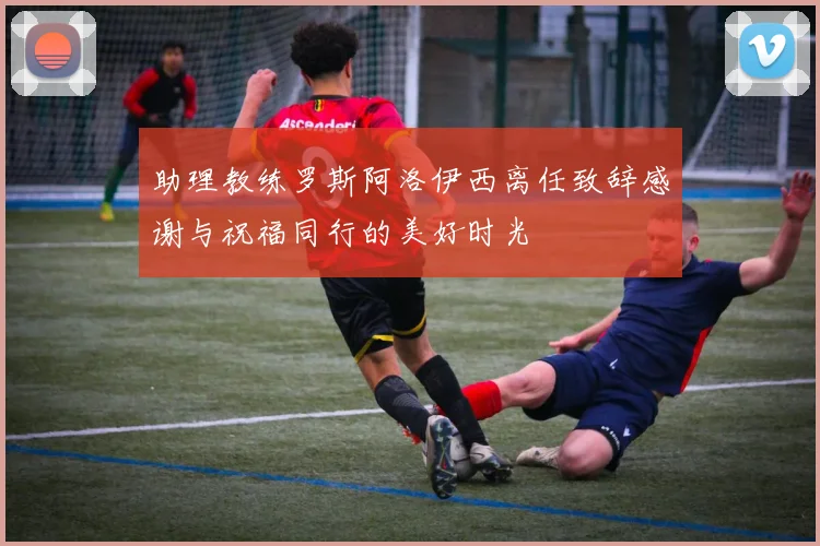 助理教练罗斯阿洛伊西离任致辞感谢与祝福同行的美好时光