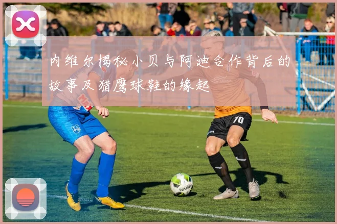 内维尔揭秘小贝与阿迪合作背后的故事及猎鹰球鞋的缘起