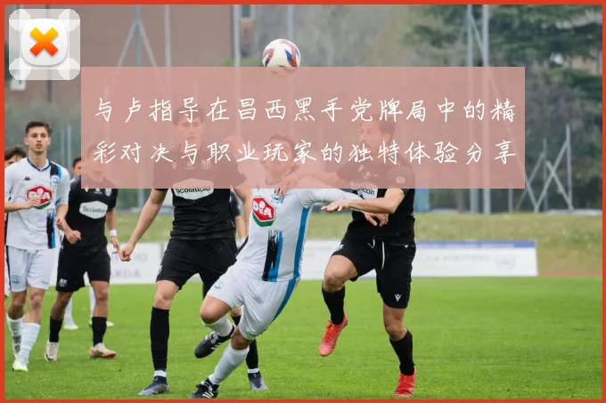 与卢指导在昌西黑手党牌局中的精彩对决与职业玩家的独特体验分享