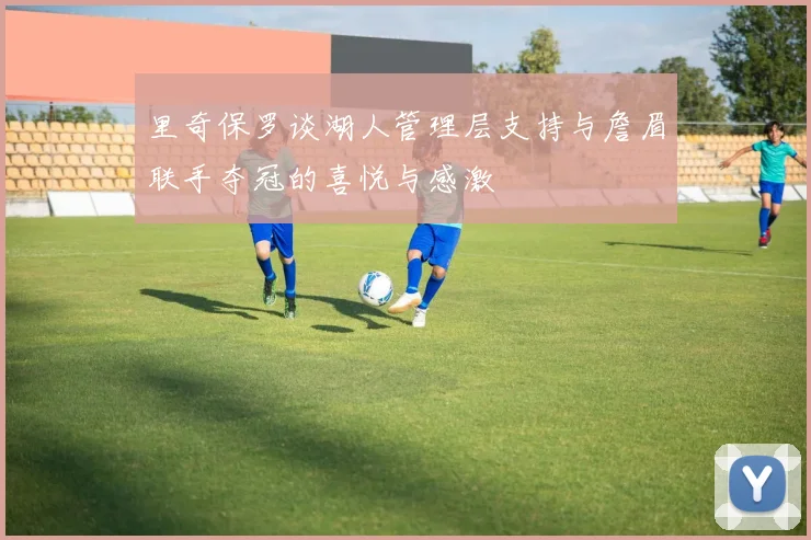 里奇保罗谈湖人管理层支持与詹眉联手夺冠的喜悦与感激