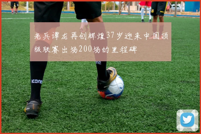 老兵谭龙再创辉煌37岁迎来中国顶级联赛出场200场的里程碑