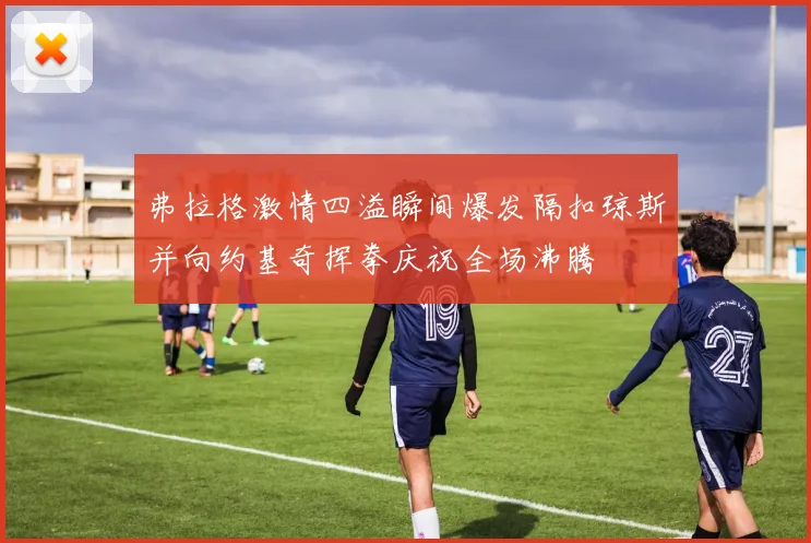 弗拉格激情四溢瞬间爆发隔扣琼斯并向约基奇挥拳庆祝全场沸腾