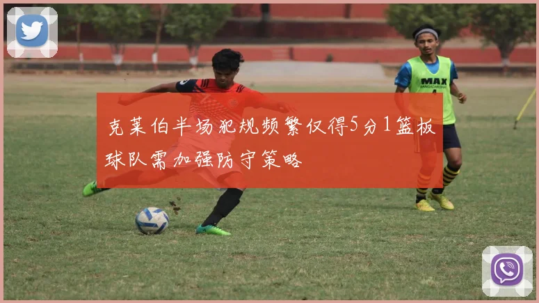克莱伯半场犯规频繁仅得5分1篮板球队需加强防守策略