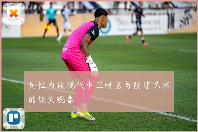 瓦拉内谈现代中卫特点与防守艺术的缺失现象