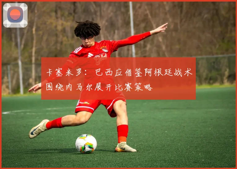 卡塞米罗：巴西应借鉴阿根廷战术围绕内马尔展开比赛策略