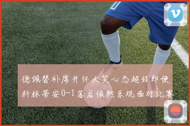 德佩替补席开怀大笑心态超好即便科林蒂安0-1落后依然乐观面对比赛