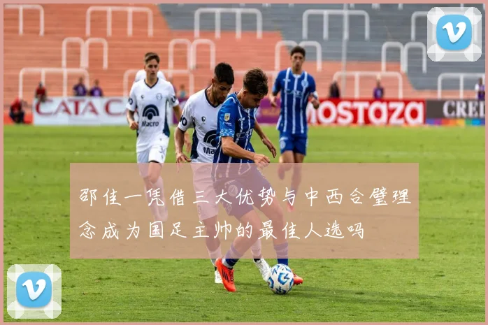 邵佳一凭借三大优势与中西合璧理念成为国足主帅的最佳人选吗