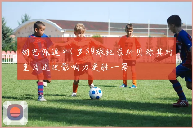 姆巴佩追平C罗59球纪录科贝称其对皇马进攻影响力更胜一筹