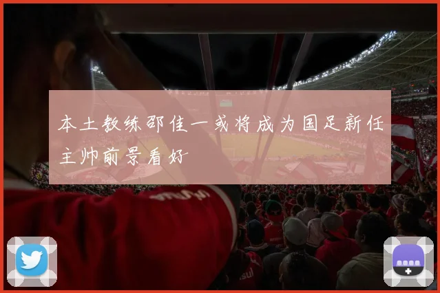 本土教练邵佳一或将成为国足新任主帅前景看好