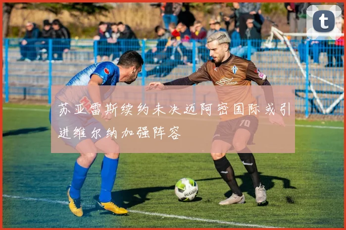 苏亚雷斯续约未决迈阿密国际或引进维尔纳加强阵容